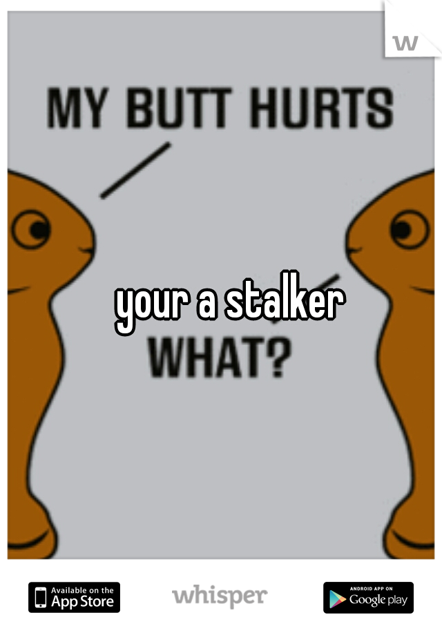 
your a stalker