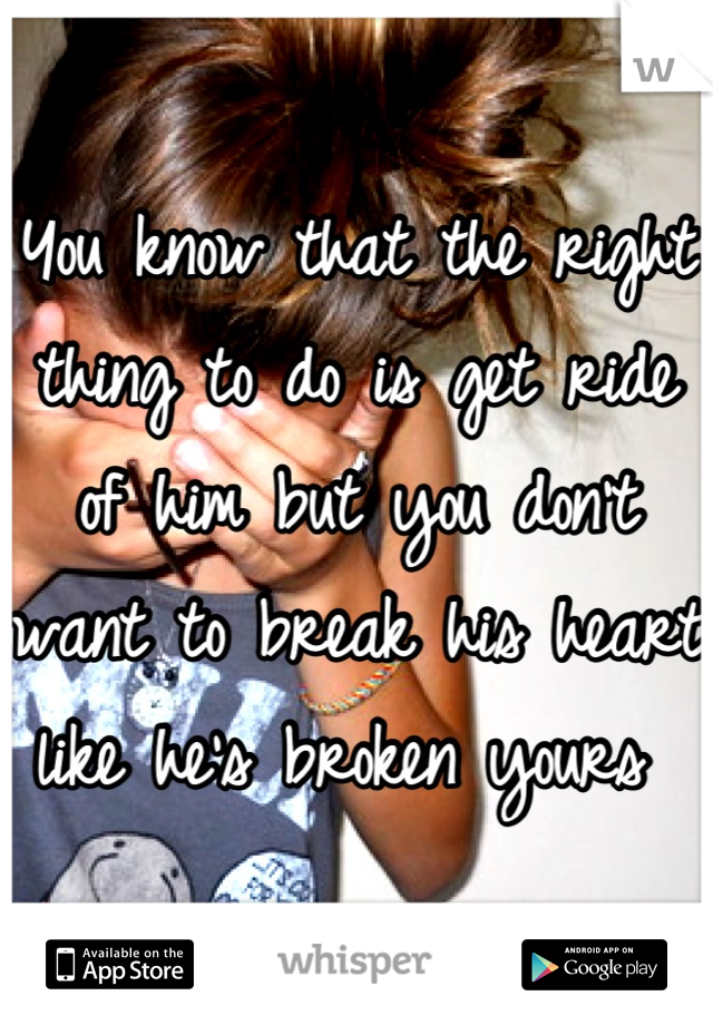 You know that the right thing to do is get ride of him but you don't want to break his heart like he's broken yours 