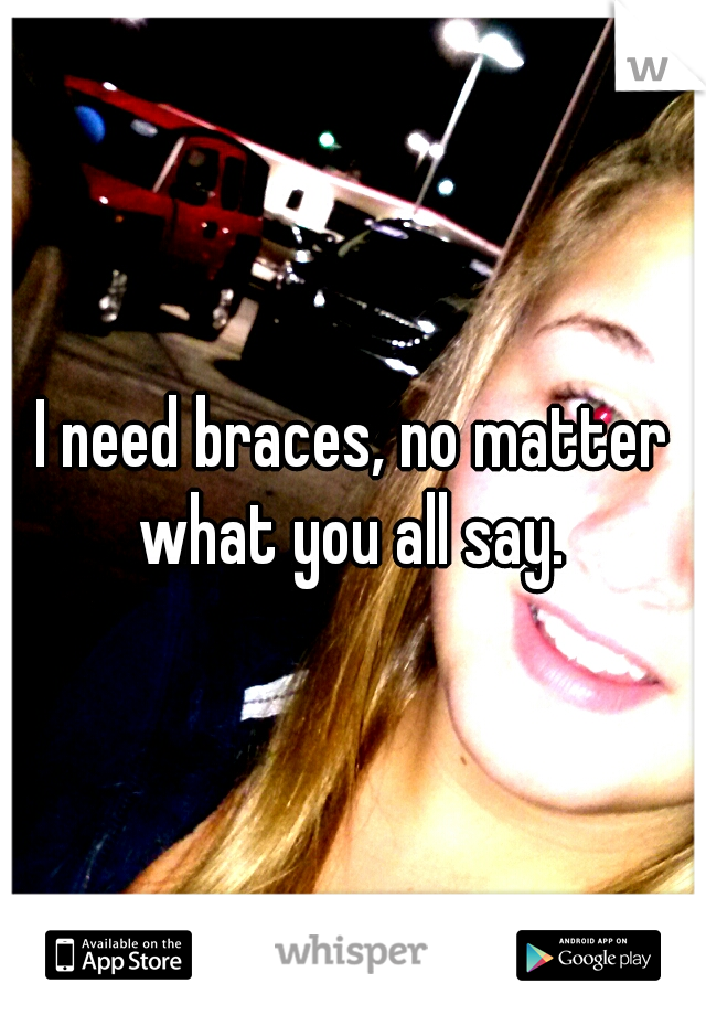 I need braces, no matter what you all say. 
