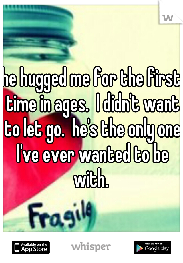 he hugged me for the first time in ages.  I didn't want to let go.  he's the only one I've ever wanted to be with. 