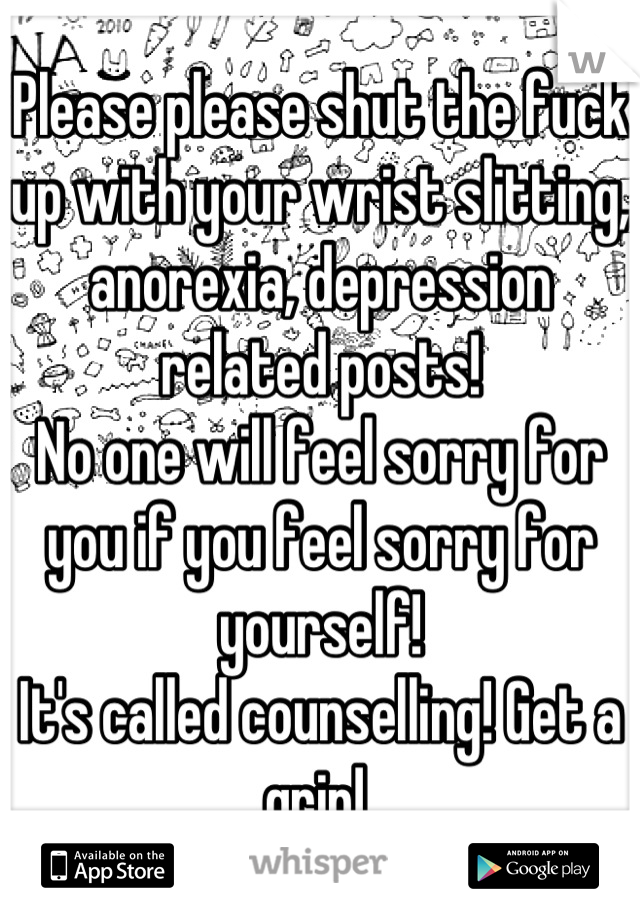 Please please shut the fuck up with your wrist slitting, anorexia, depression related posts!
No one will feel sorry for you if you feel sorry for yourself! 
It's called counselling! Get a grip! 