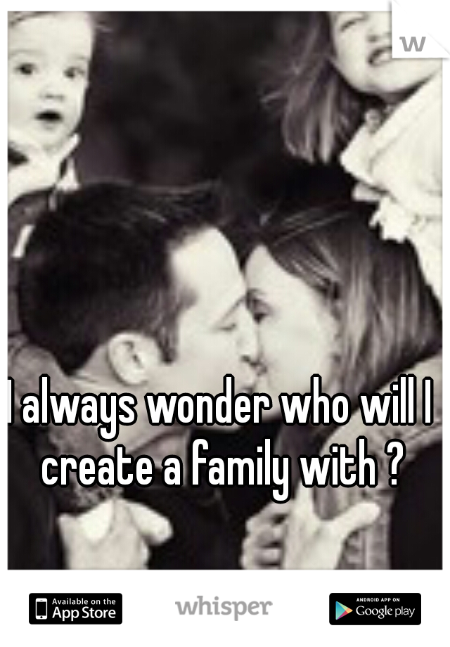 I always wonder who will I create a family with ?