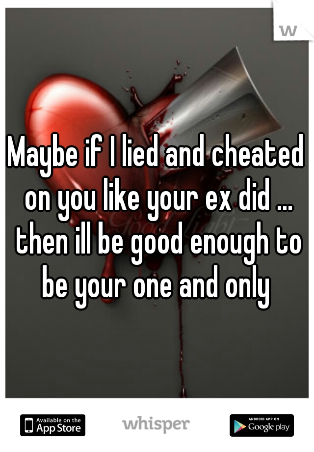 Maybe if I lied and cheated on you like your ex did ... then ill be good enough to be your one and only 