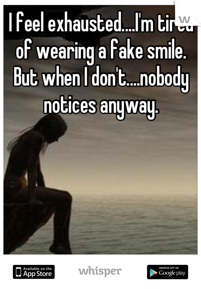 I feel exhausted....I'm tired of wearing a fake smile.
But when I don't....nobody notices anyway.