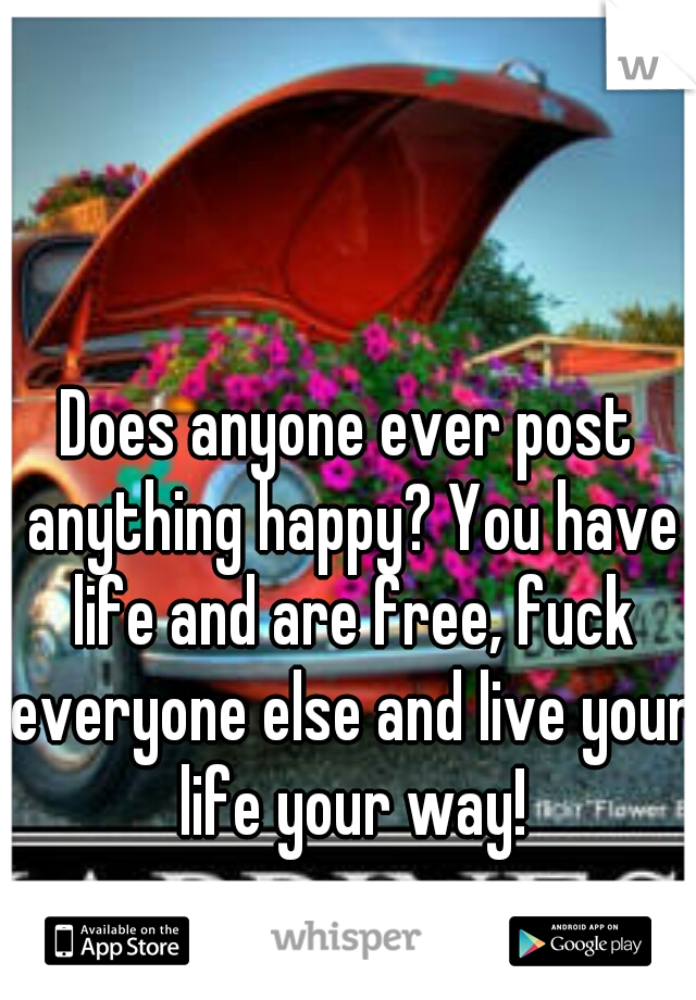 Does anyone ever post anything happy? You have life and are free, fuck everyone else and live your life your way!