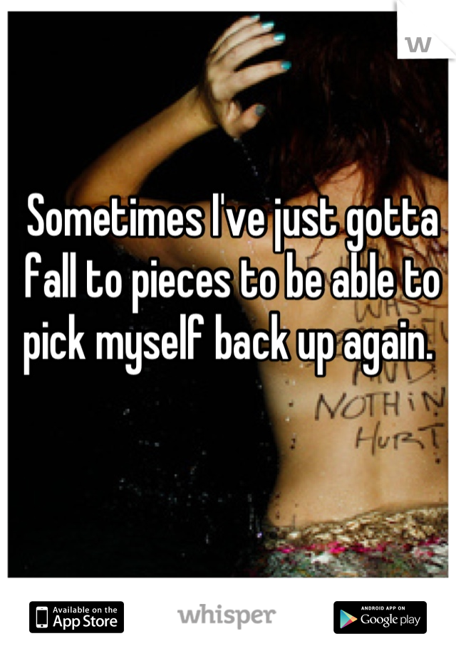 Sometimes I've just gotta fall to pieces to be able to pick myself back up again. 