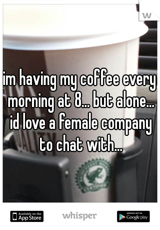 im having my coffee every morning at 8... but alone... id love a female company to chat with...