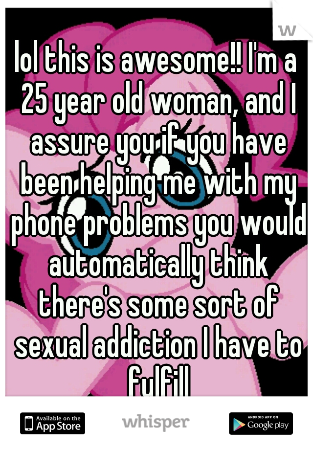 lol this is awesome!! I'm a 25 year old woman, and I assure you if you have been helping me with my phone problems you would automatically think there's some sort of sexual addiction I have to fulfill