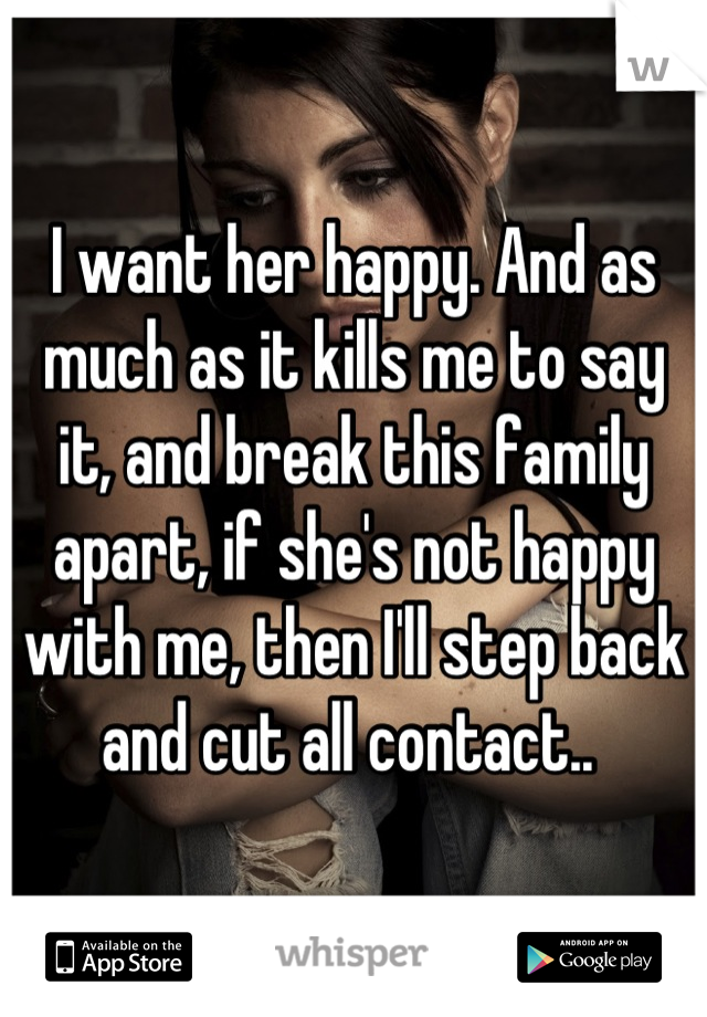 I want her happy. And as much as it kills me to say it, and break this family apart, if she's not happy with me, then I'll step back and cut all contact.. 