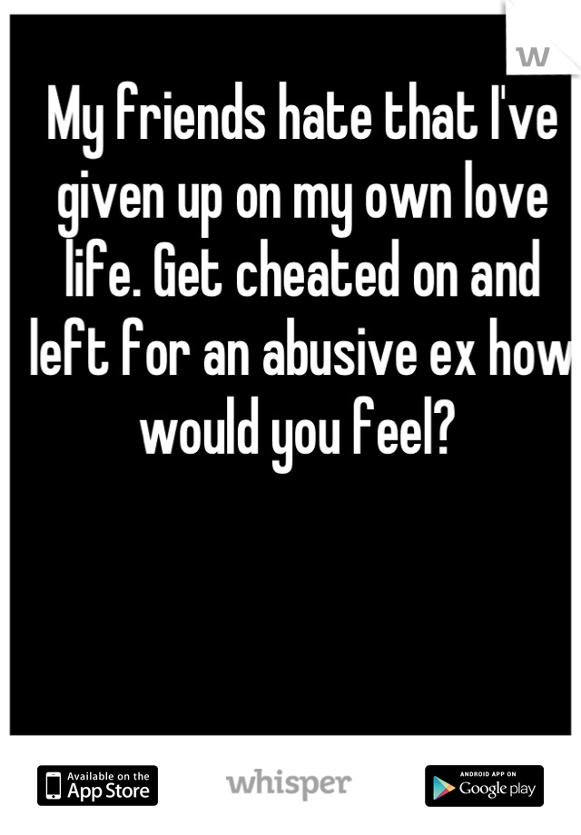 My friends hate that I've given up on my own love life. Get cheated on and left for an abusive ex how would you feel? 