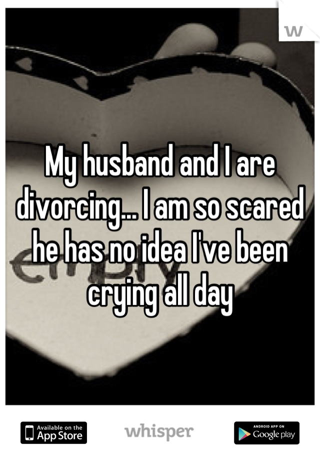 My husband and I are divorcing... I am so scared he has no idea I've been crying all day