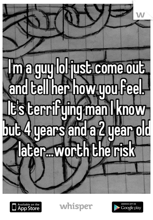 I'm a guy lol just come out and tell her how you feel. It's terrifying man I know but 4 years and a 2 year old later...worth the risk