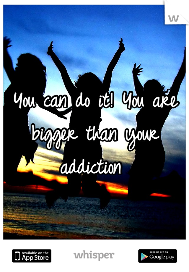 You can do it! You are bigger than your addiction 