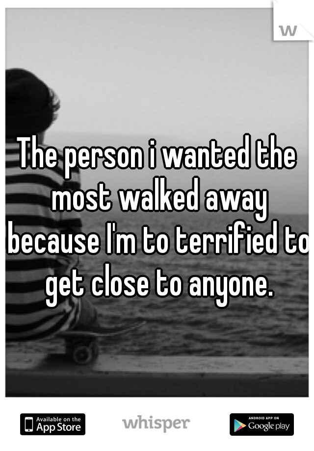 The person i wanted the most walked away because I'm to terrified to get close to anyone.