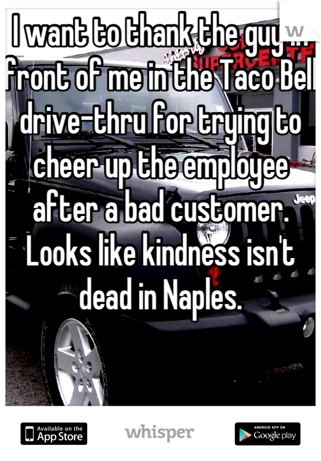 I want to thank the guy in front of me in the Taco Bell drive-thru for trying to cheer up the employee after a bad customer. Looks like kindness isn't dead in Naples.