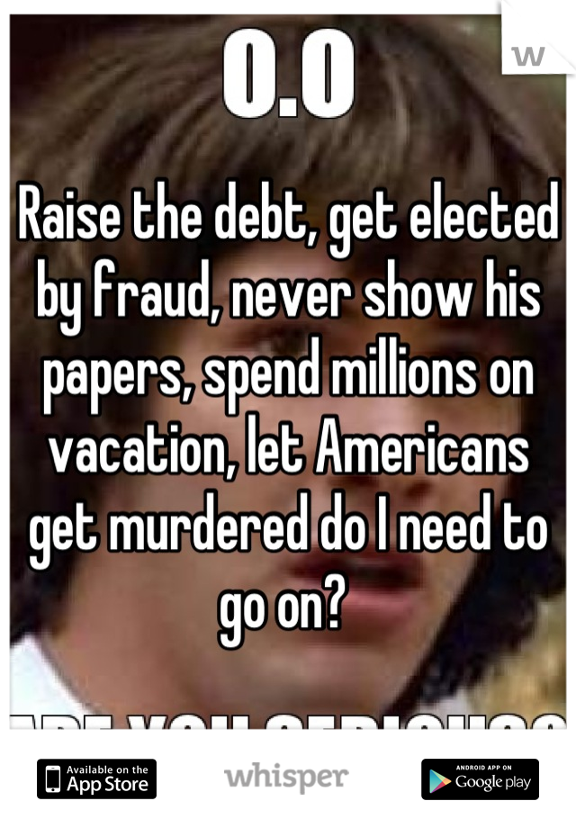 Raise the debt, get elected by fraud, never show his papers, spend millions on vacation, let Americans get murdered do I need to go on? 
