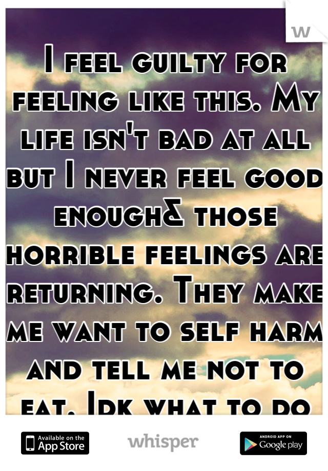 I feel guilty for feeling like this. My life isn't bad at all but I never feel good enough& those horrible feelings are returning. They make me want to self harm and tell me not to eat. Idk what to do