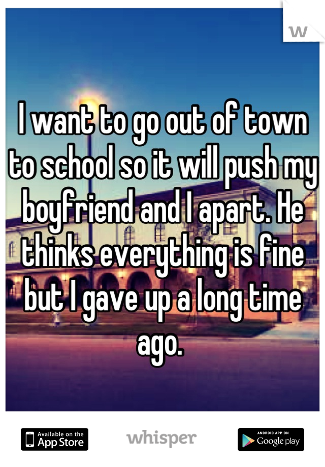 I want to go out of town to school so it will push my boyfriend and I apart. He thinks everything is fine but I gave up a long time ago. 