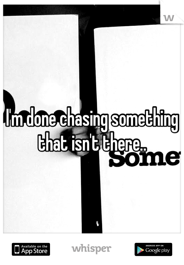 I'm done chasing something that isn't there..