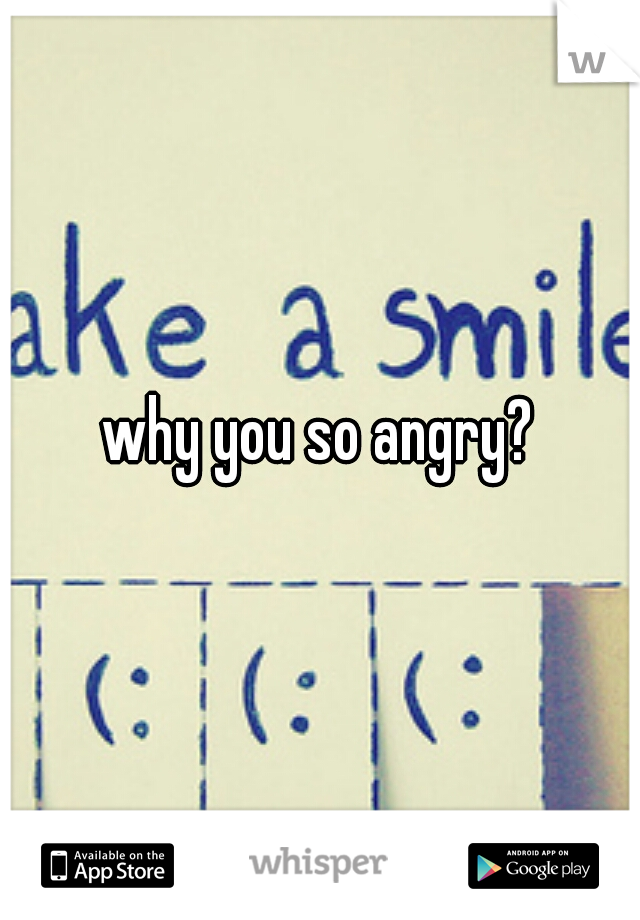 why you so angry?