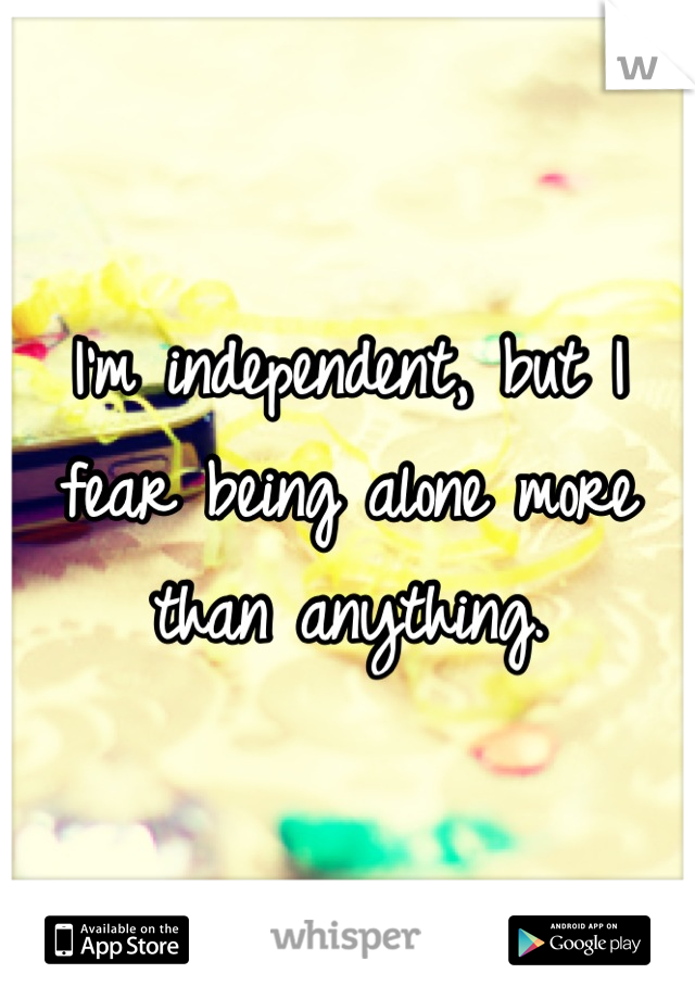I'm independent, but I fear being alone more than anything.