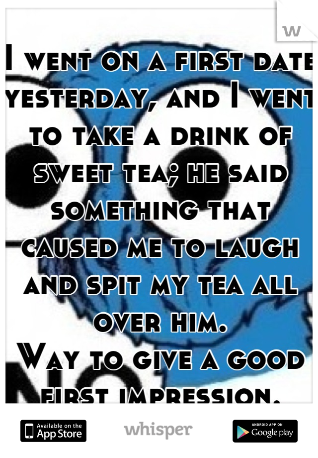 I went on a first date yesterday, and I went to take a drink of sweet tea; he said something that caused me to laugh and spit my tea all over him.
Way to give a good first impression.