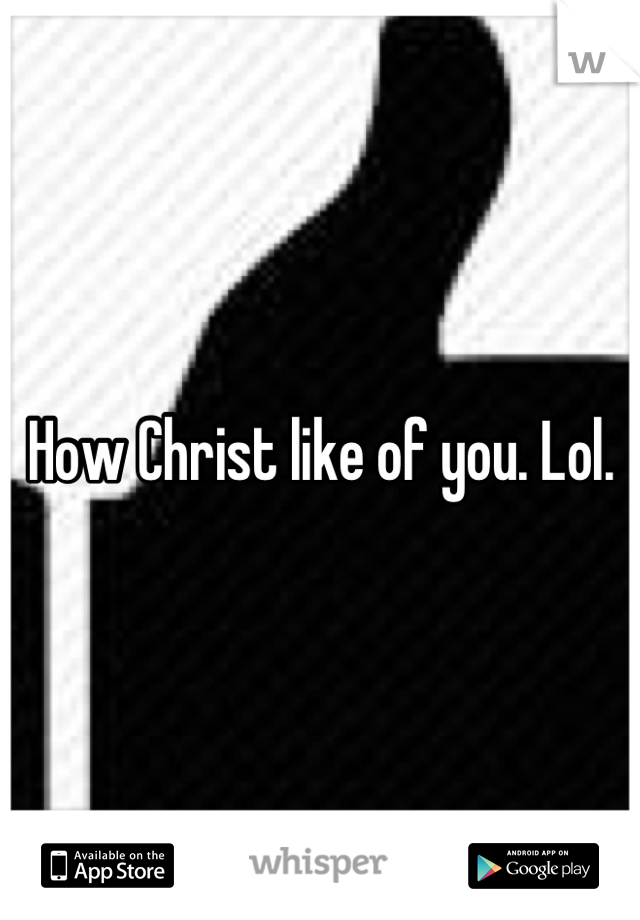 How Christ like of you. Lol.