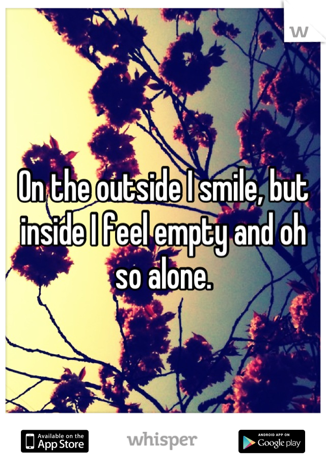 On the outside I smile, but inside I feel empty and oh so alone.