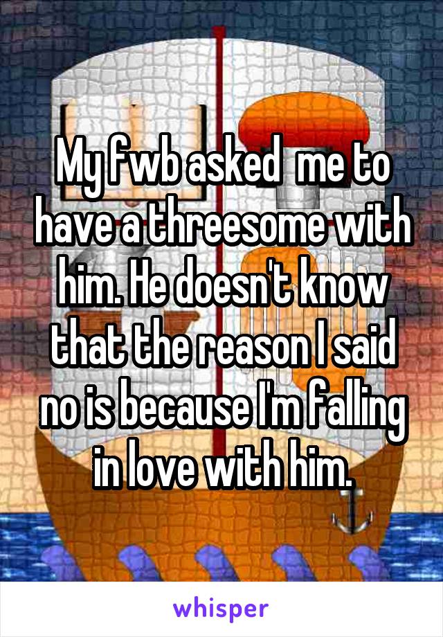 My fwb asked  me to have a threesome with him. He doesn't know that the reason I said no is because I'm falling in love with him.