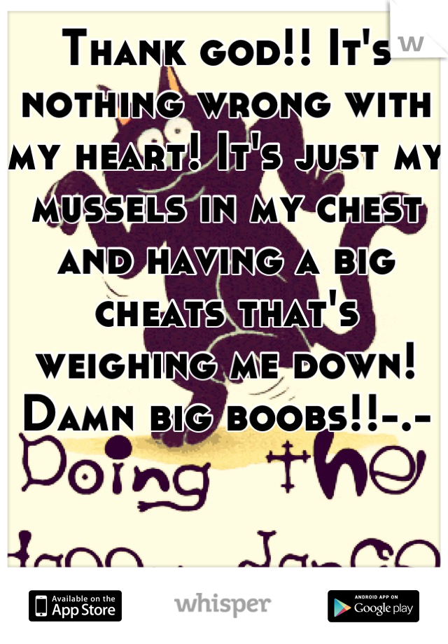 Thank god!! It's nothing wrong with my heart! It's just my mussels in my chest and having a big cheats that's weighing me down! Damn big boobs!!-.-