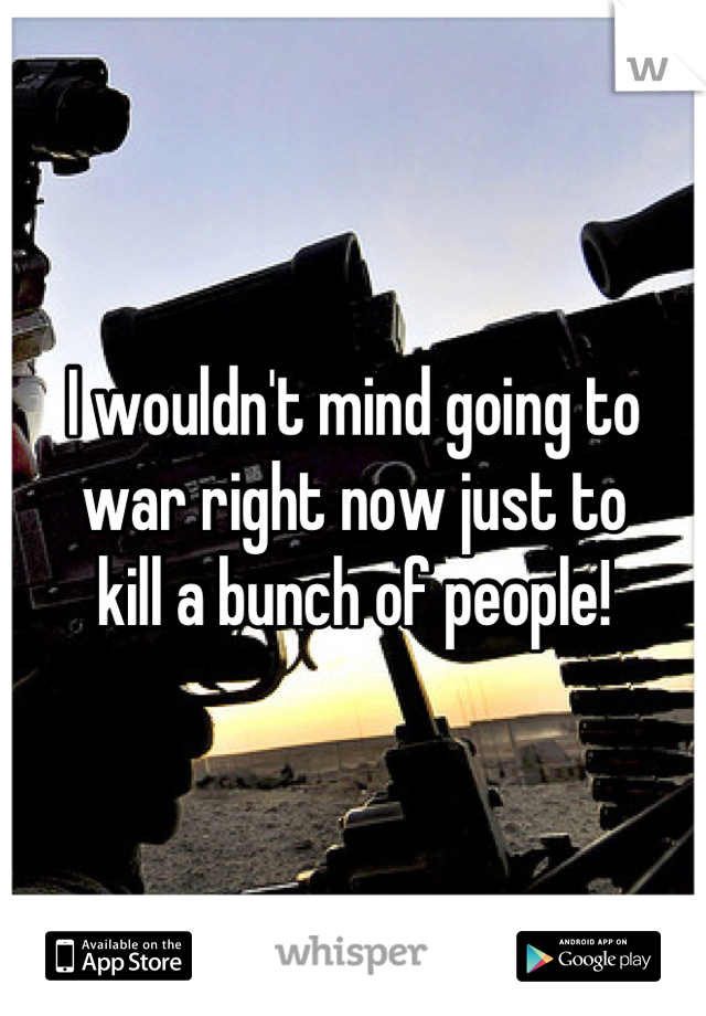 I wouldn't mind going to
war right now just to
kill a bunch of people!