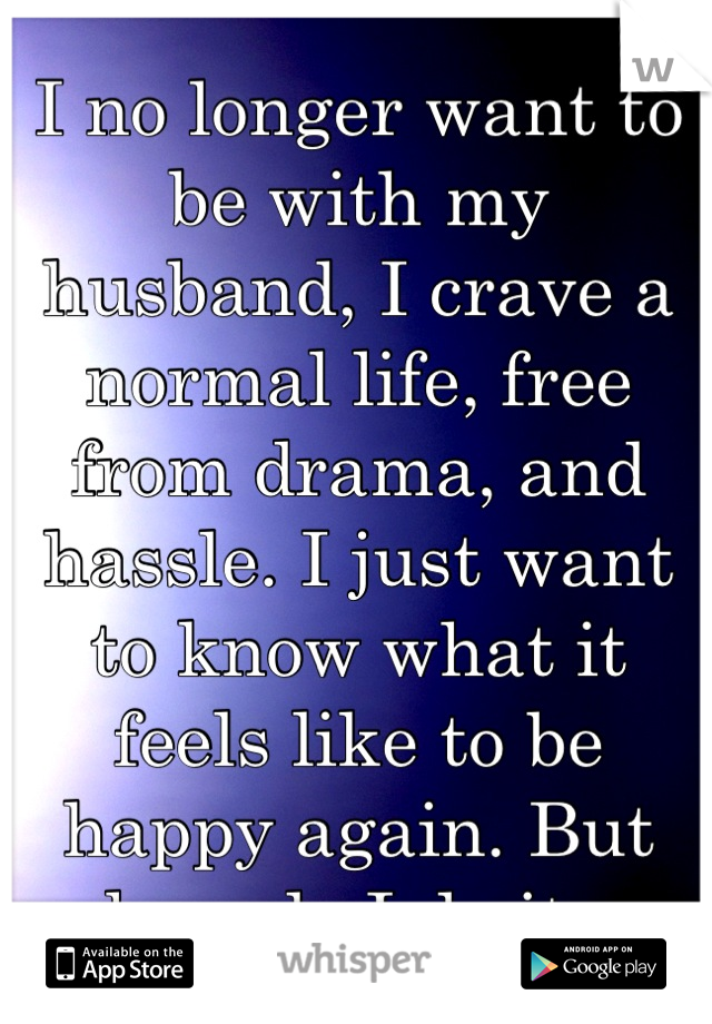 I no longer want to be with my husband, I crave a normal life, free from drama, and hassle. I just want to know what it feels like to be happy again. But how do I do it 😢