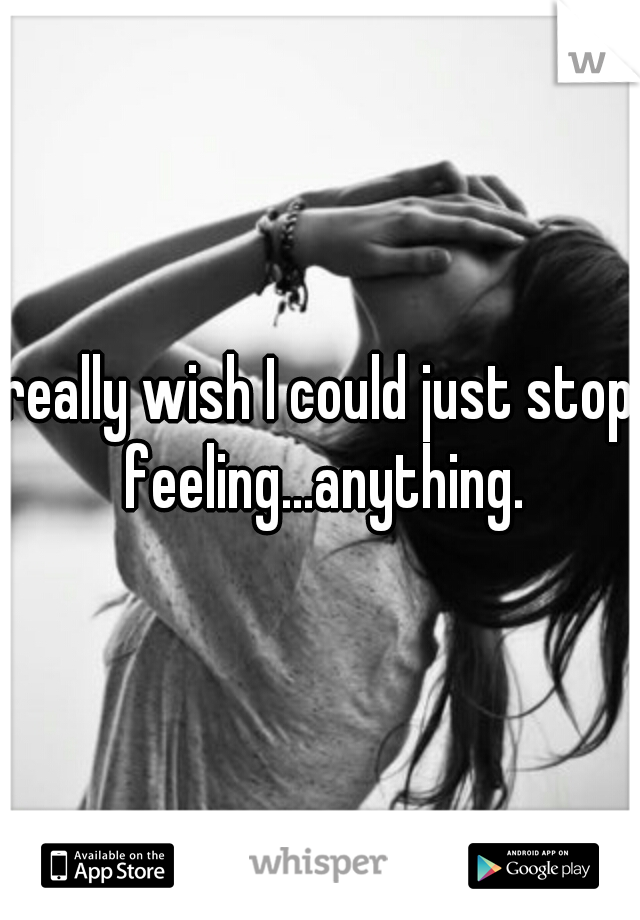 really wish I could just stop feeling...anything.