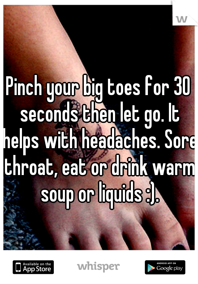 Pinch your big toes for 30 seconds then let go. It helps with headaches. Sore throat, eat or drink warm soup or liquids :).