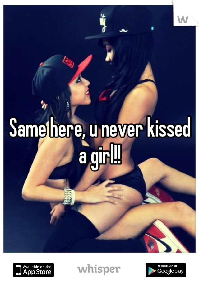 Same here, u never kissed a girl!!