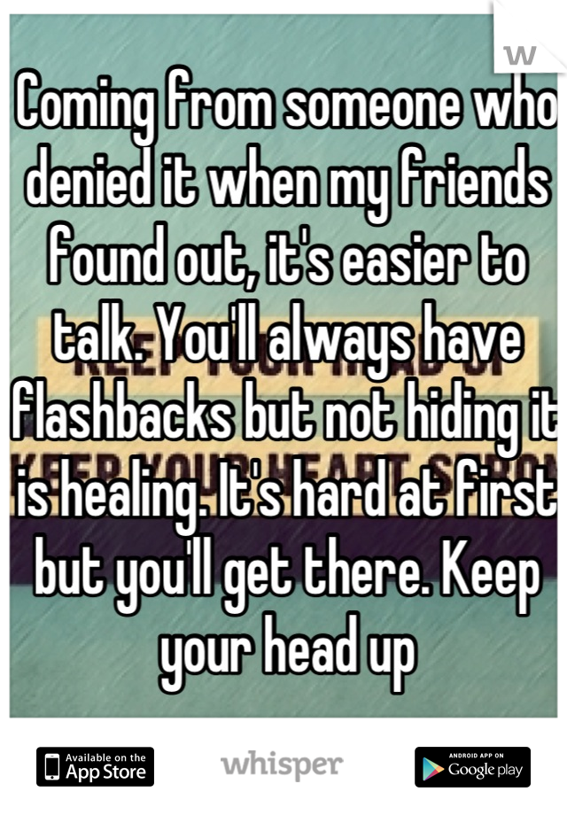 Coming from someone who denied it when my friends found out, it's easier to talk. You'll always have flashbacks but not hiding it is healing. It's hard at first but you'll get there. Keep your head up