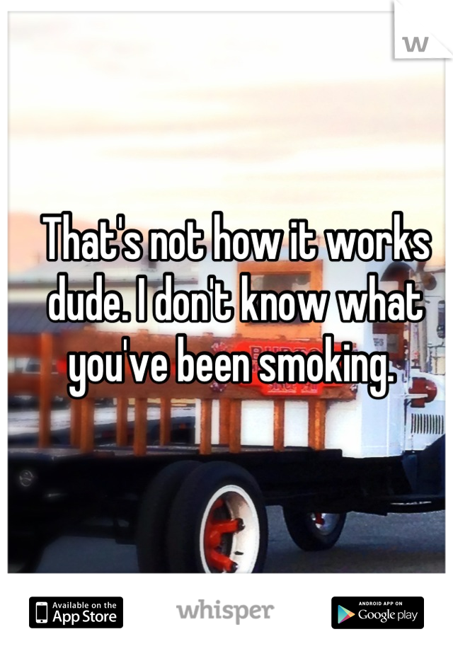 That's not how it works dude. I don't know what you've been smoking. 