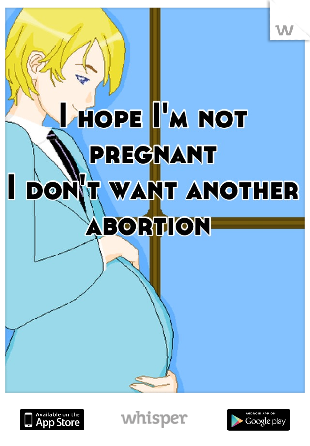I hope I'm not pregnant 
I don't want another abortion 