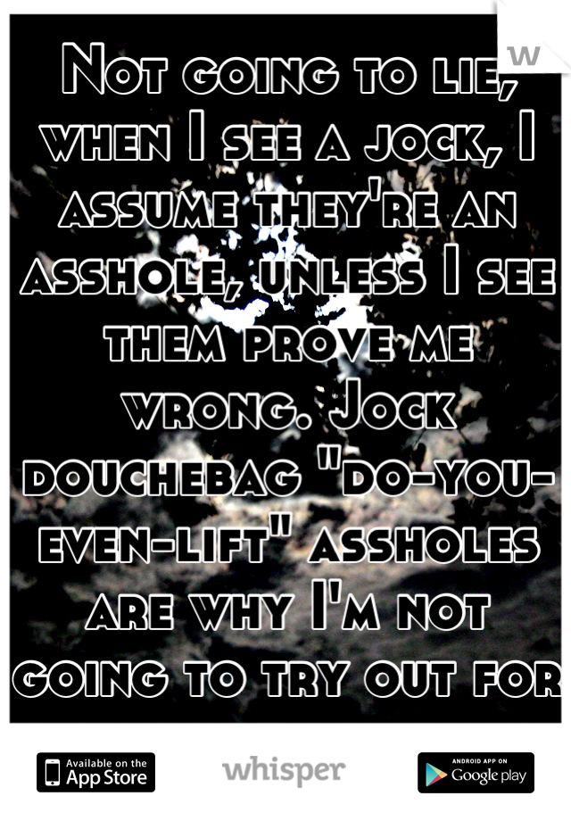 Not going to lie, when I see a jock, I assume they're an asshole, unless I see them prove me wrong. Jock douchebag "do-you-even-lift" assholes are why I'm not going to try out for my basketball team.