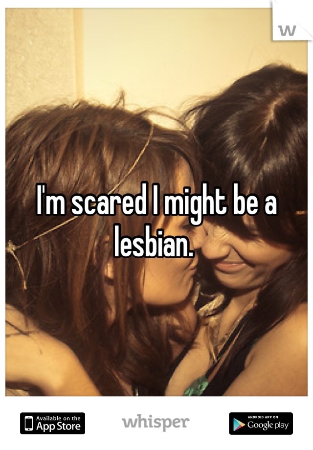 I'm scared I might be a lesbian. 
