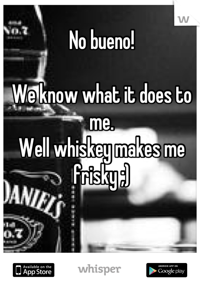No bueno!

We know what it does to me. 
Well whiskey makes me frisky ;)