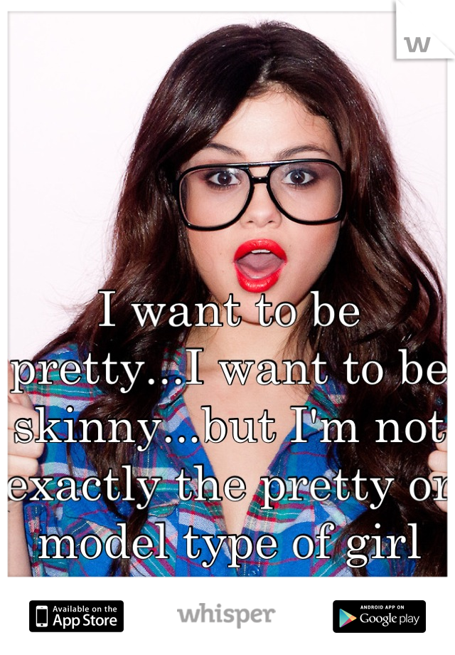 I want to be pretty...I want to be skinny...but I'm not exactly the pretty or model type of girl
