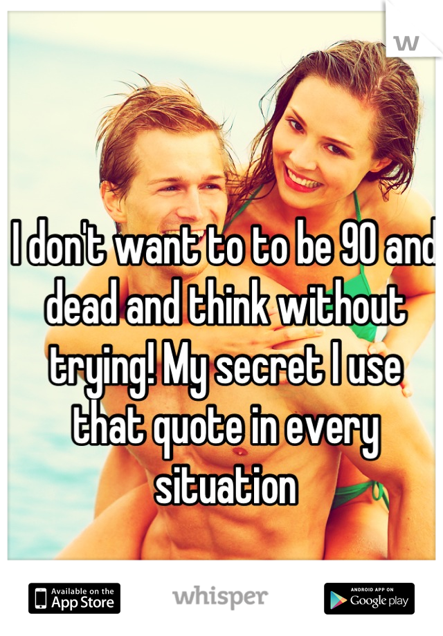 I don't want to to be 90 and dead and think without trying! My secret I use that quote in every situation