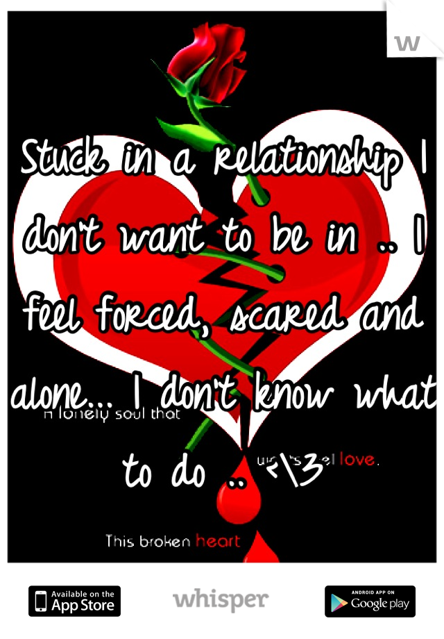 Stuck in a relationship I don't want to be in .. I feel forced, scared and alone... I don't know what to do .. <\3