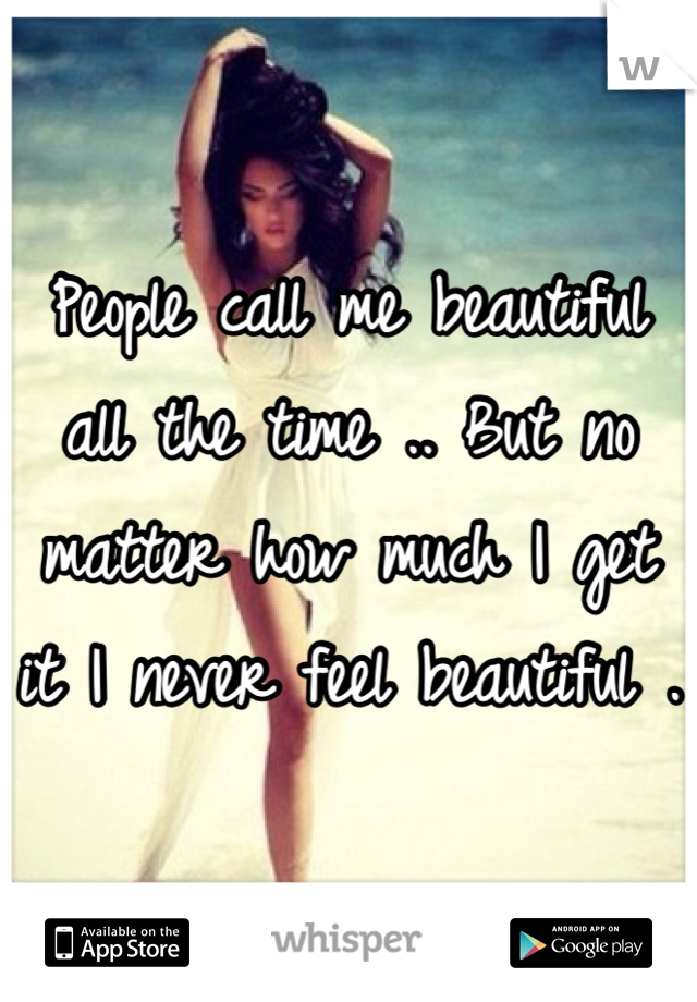 People call me beautiful all the time .. But no matter how much I get it I never feel beautiful . 