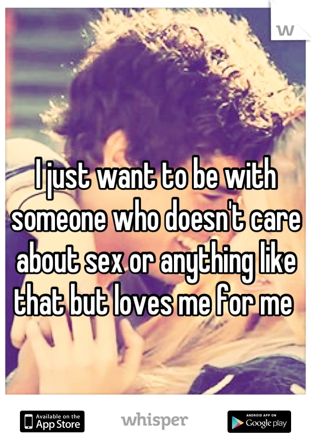 I just want to be with someone who doesn't care about sex or anything like that but loves me for me 