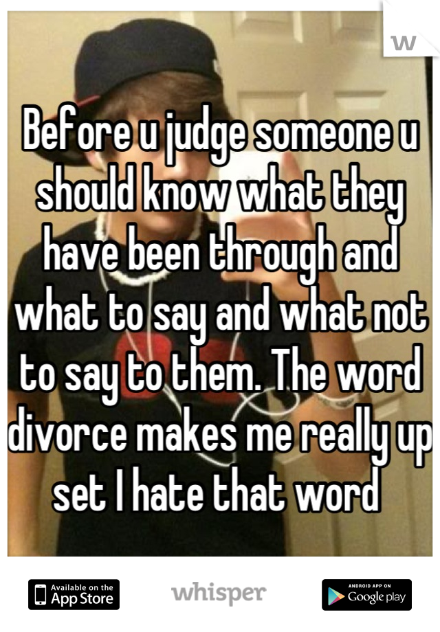Before u judge someone u should know what they have been through and what to say and what not to say to them. The word divorce makes me really up set I hate that word 