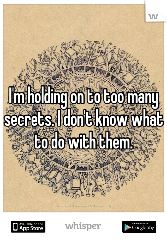I'm holding on to too many secrets. I don't know what to do with them.