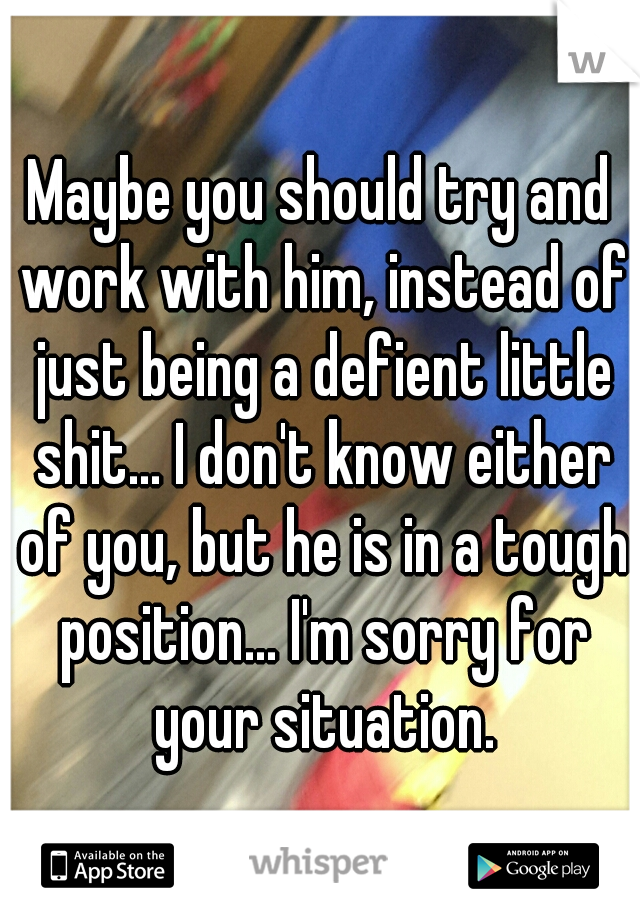 Maybe you should try and work with him, instead of just being a defient little shit... I don't know either of you, but he is in a tough position... I'm sorry for your situation.