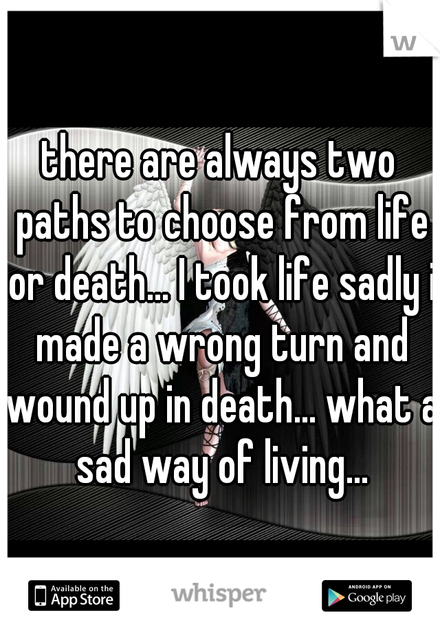 there are always two paths to choose from life or death... I took life sadly i made a wrong turn and wound up in death... what a sad way of living...